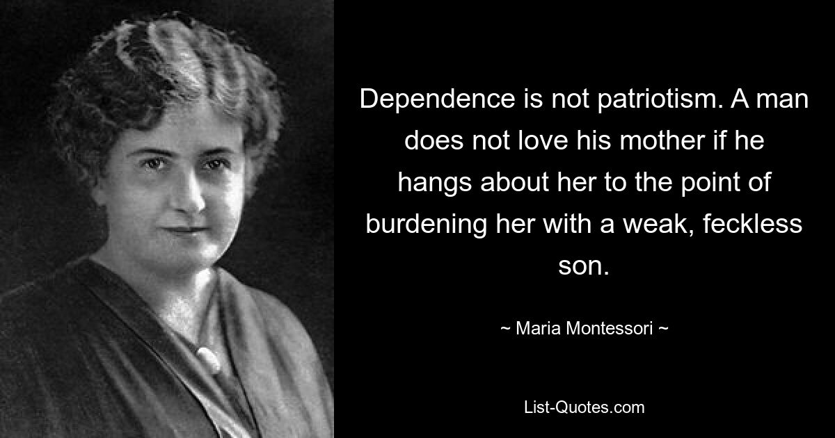 Dependence is not patriotism. A man does not love his mother if he hangs about her to the point of burdening her with a weak, feckless son. — © Maria Montessori