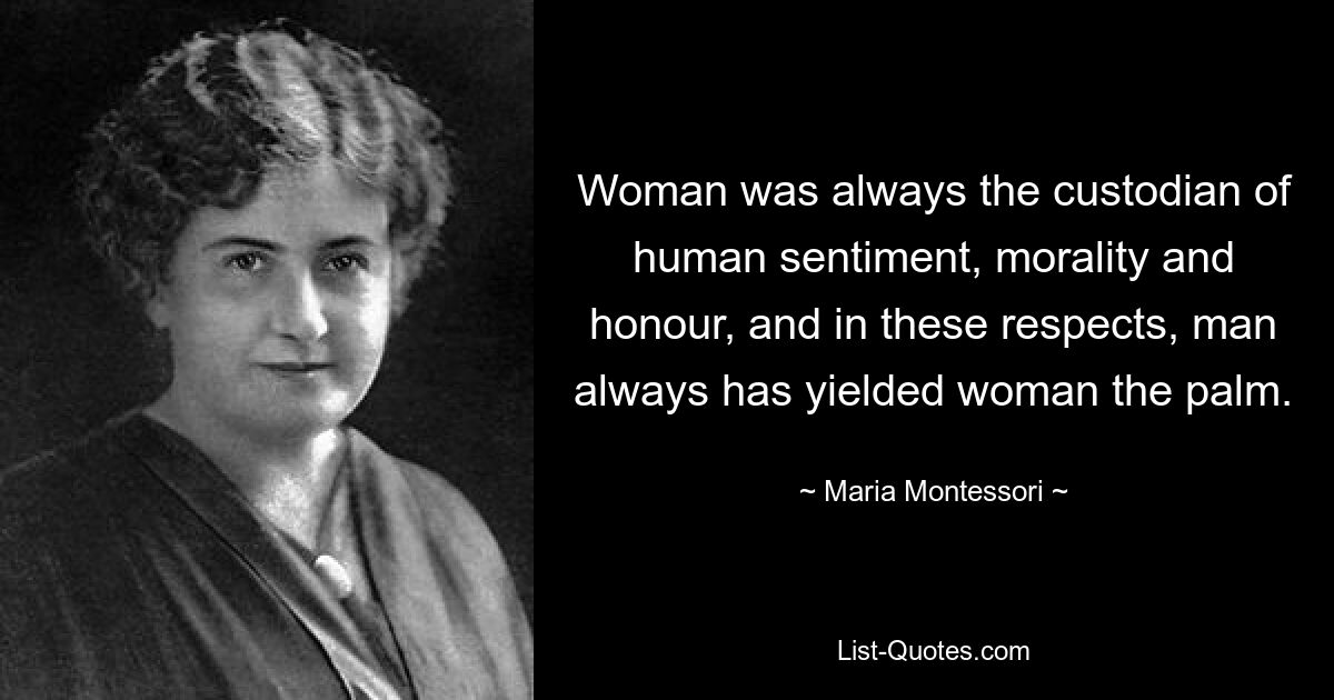 Woman was always the custodian of human sentiment, morality and honour, and in these respects, man always has yielded woman the palm. — © Maria Montessori