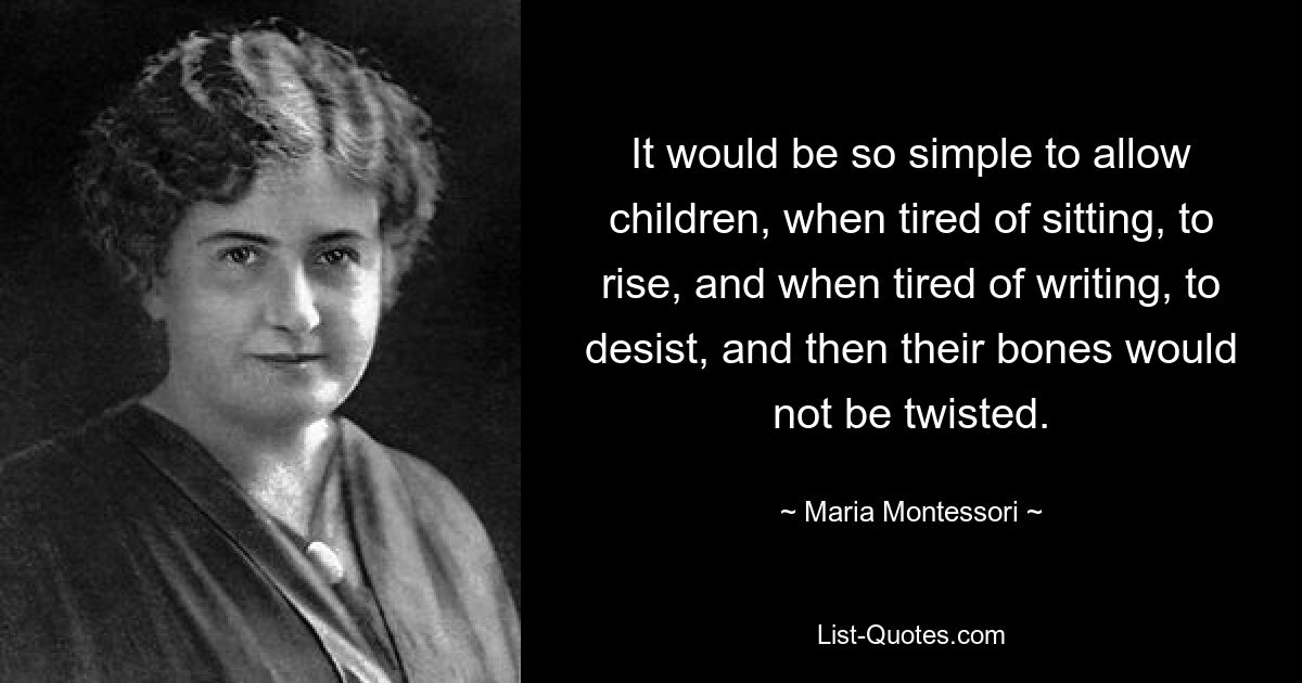 It would be so simple to allow children, when tired of sitting, to rise, and when tired of writing, to desist, and then their bones would not be twisted. — © Maria Montessori