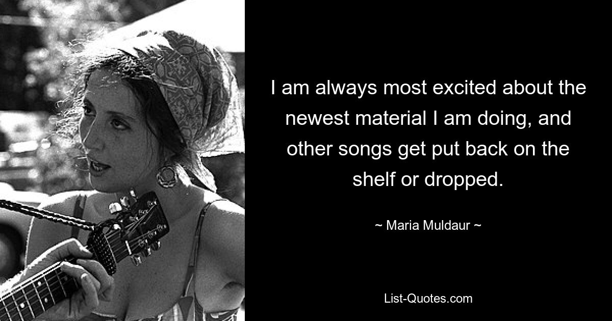 I am always most excited about the newest material I am doing, and other songs get put back on the shelf or dropped. — © Maria Muldaur