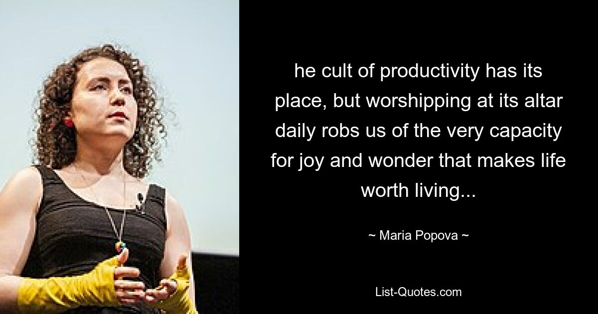 he cult of productivity has its place, but worshipping at its altar daily robs us of the very capacity for joy and wonder that makes life worth living... — © Maria Popova