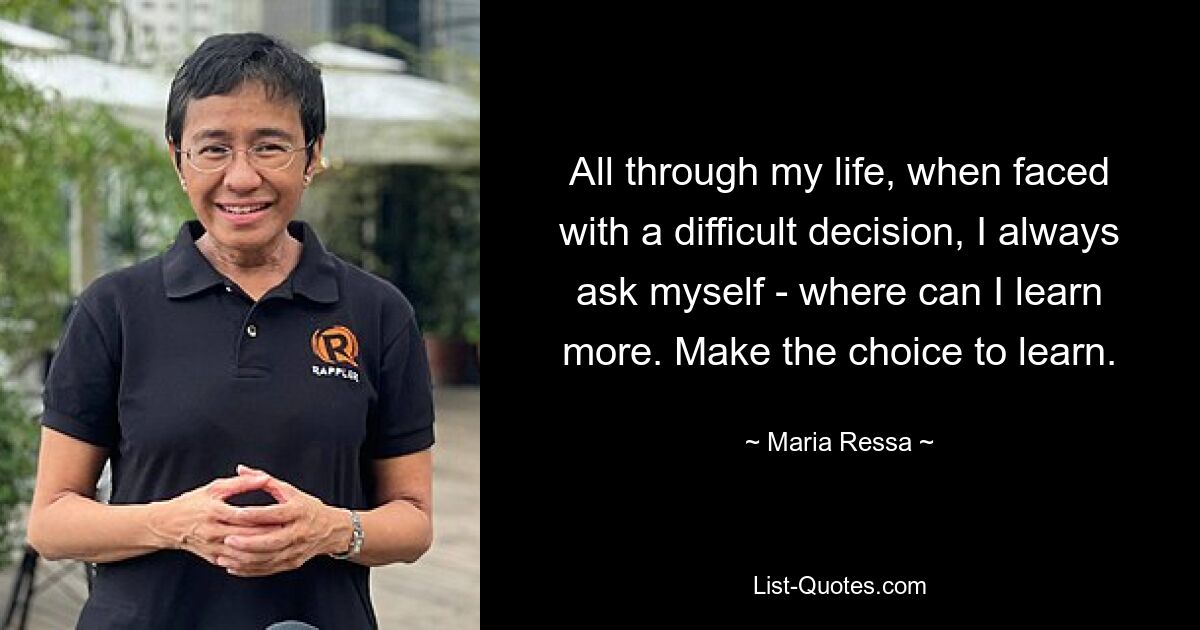 All through my life, when faced with a difficult decision, I always ask myself - where can I learn more. Make the choice to learn. — © Maria Ressa