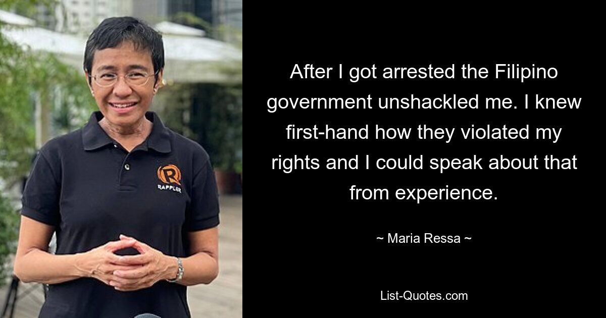 After I got arrested the Filipino government unshackled me. I knew first-hand how they violated my rights and I could speak about that from experience. — © Maria Ressa