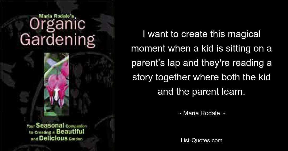 I want to create this magical moment when a kid is sitting on a parent's lap and they're reading a story together where both the kid and the parent learn. — © Maria Rodale