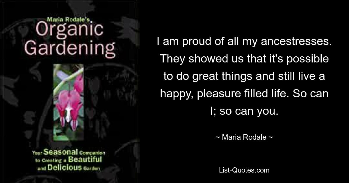 I am proud of all my ancestresses. They showed us that it's possible to do great things and still live a happy, pleasure filled life. So can I; so can you. — © Maria Rodale