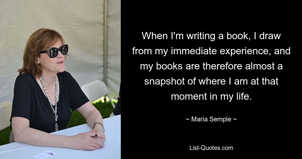 When I&#39;m writing a book, I draw from my immediate experience, and my books are therefore almost a snapshot of where I am at that moment in my life. — © Мария Семпл