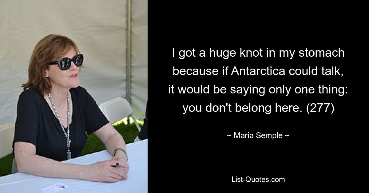 I got a huge knot in my stomach because if Antarctica could talk, it would be saying only one thing: you don't belong here. (277) — © Maria Semple