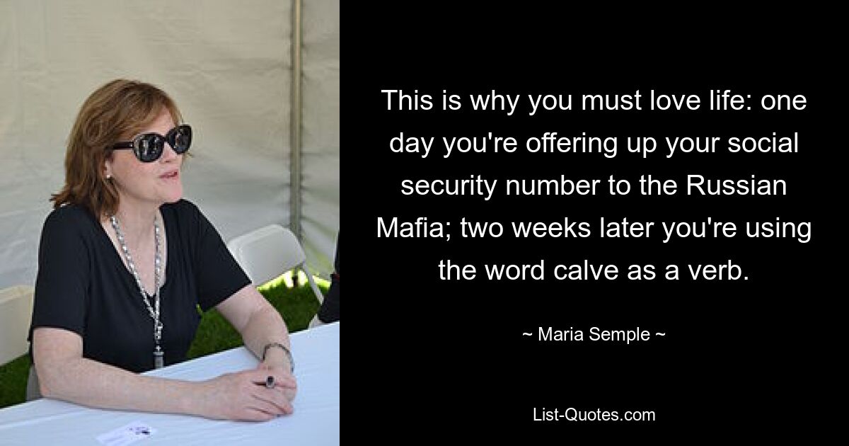 This is why you must love life: one day you're offering up your social security number to the Russian Mafia; two weeks later you're using the word calve as a verb. — © Maria Semple