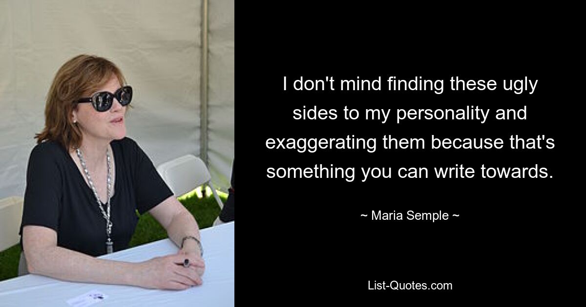 I don't mind finding these ugly sides to my personality and exaggerating them because that's something you can write towards. — © Maria Semple