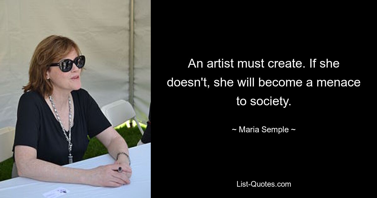 An artist must create. If she doesn't, she will become a menace to society. — © Maria Semple