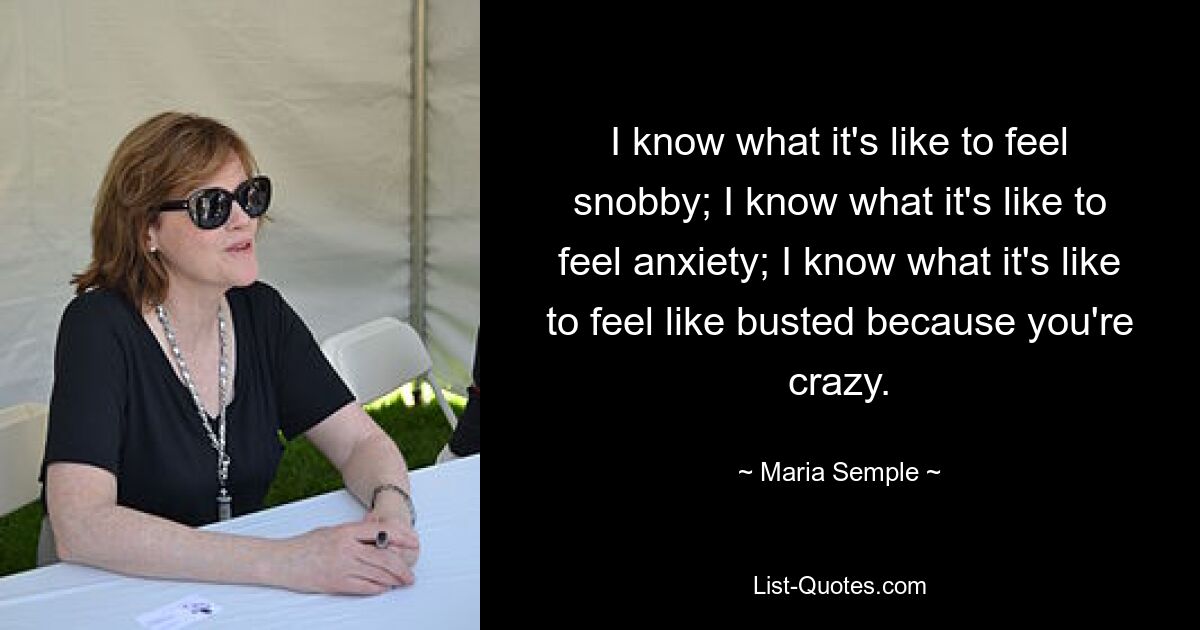 I know what it's like to feel snobby; I know what it's like to feel anxiety; I know what it's like to feel like busted because you're crazy. — © Maria Semple