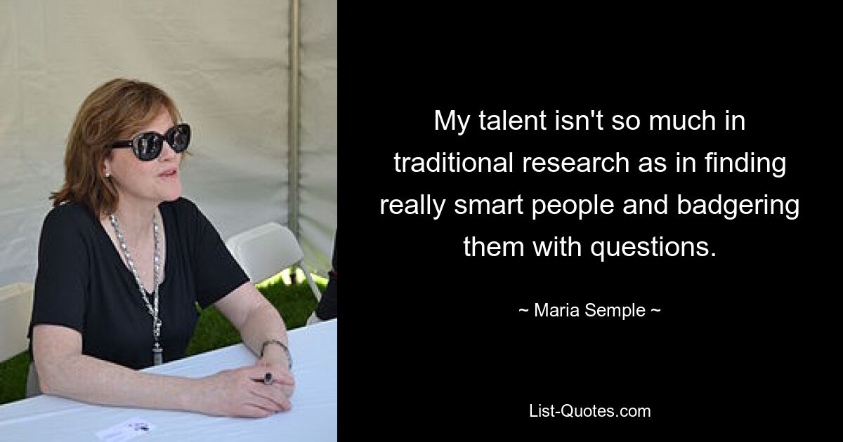 My talent isn't so much in traditional research as in finding really smart people and badgering them with questions. — © Maria Semple