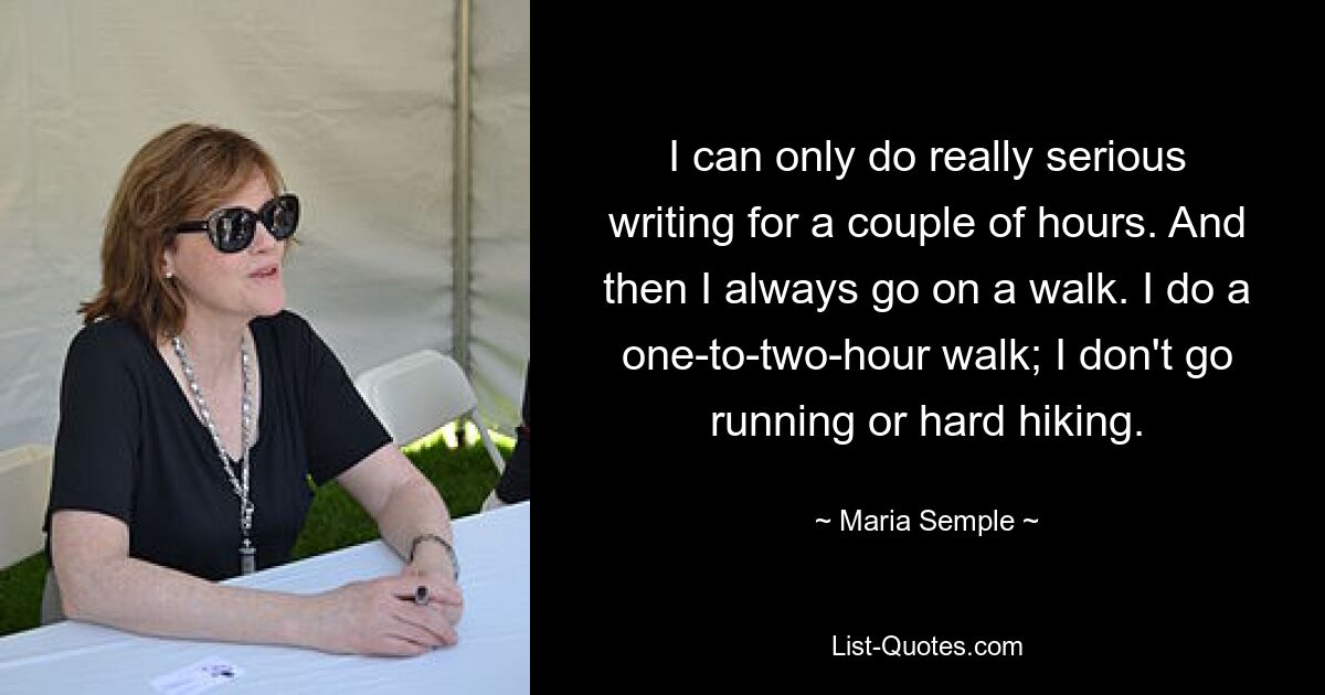 I can only do really serious writing for a couple of hours. And then I always go on a walk. I do a one-to-two-hour walk; I don't go running or hard hiking. — © Maria Semple