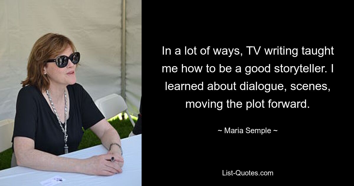 In a lot of ways, TV writing taught me how to be a good storyteller. I learned about dialogue, scenes, moving the plot forward. — © Maria Semple