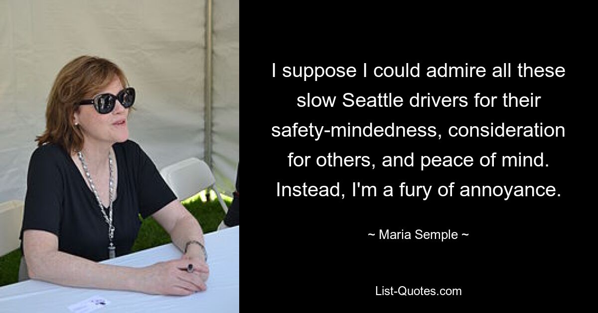 I suppose I could admire all these slow Seattle drivers for their safety-mindedness, consideration for others, and peace of mind. Instead, I'm a fury of annoyance. — © Maria Semple