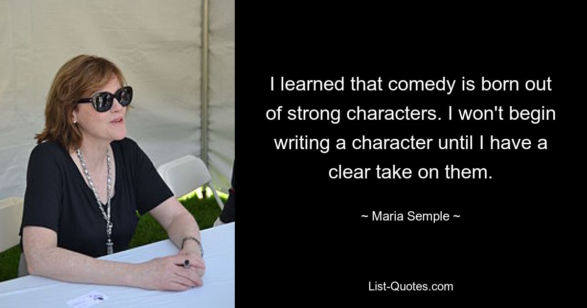 I learned that comedy is born out of strong characters. I won't begin writing a character until I have a clear take on them. — © Maria Semple