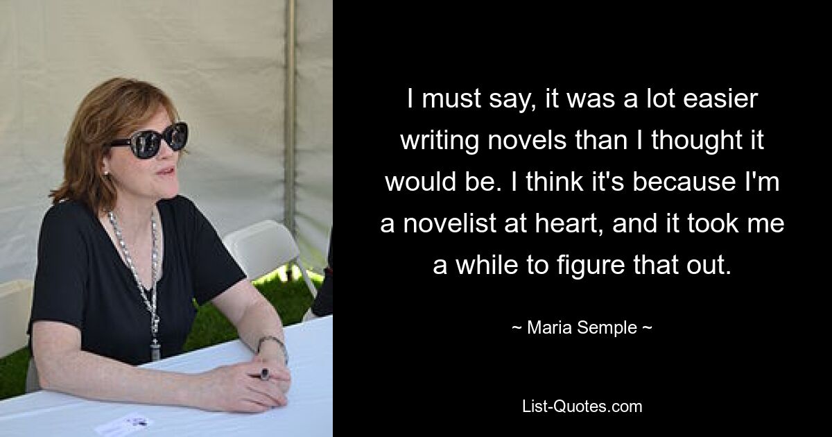 I must say, it was a lot easier writing novels than I thought it would be. I think it's because I'm a novelist at heart, and it took me a while to figure that out. — © Maria Semple