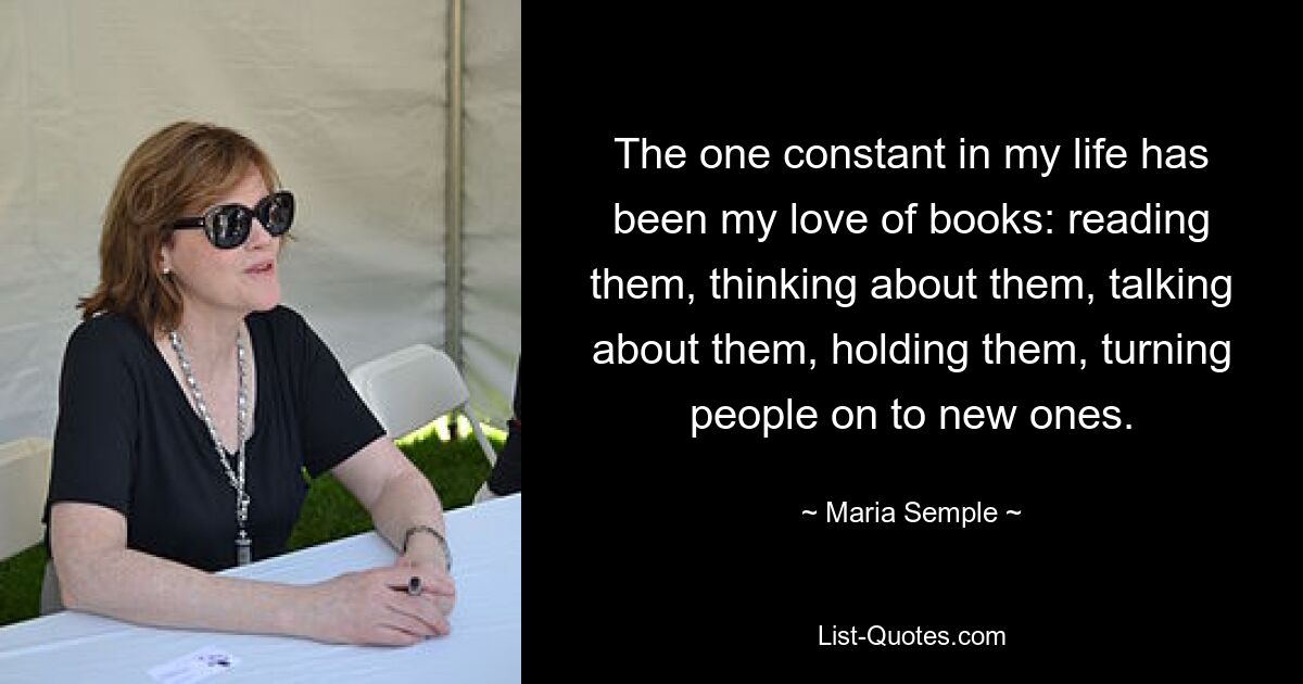 The one constant in my life has been my love of books: reading them, thinking about them, talking about them, holding them, turning people on to new ones. — © Maria Semple