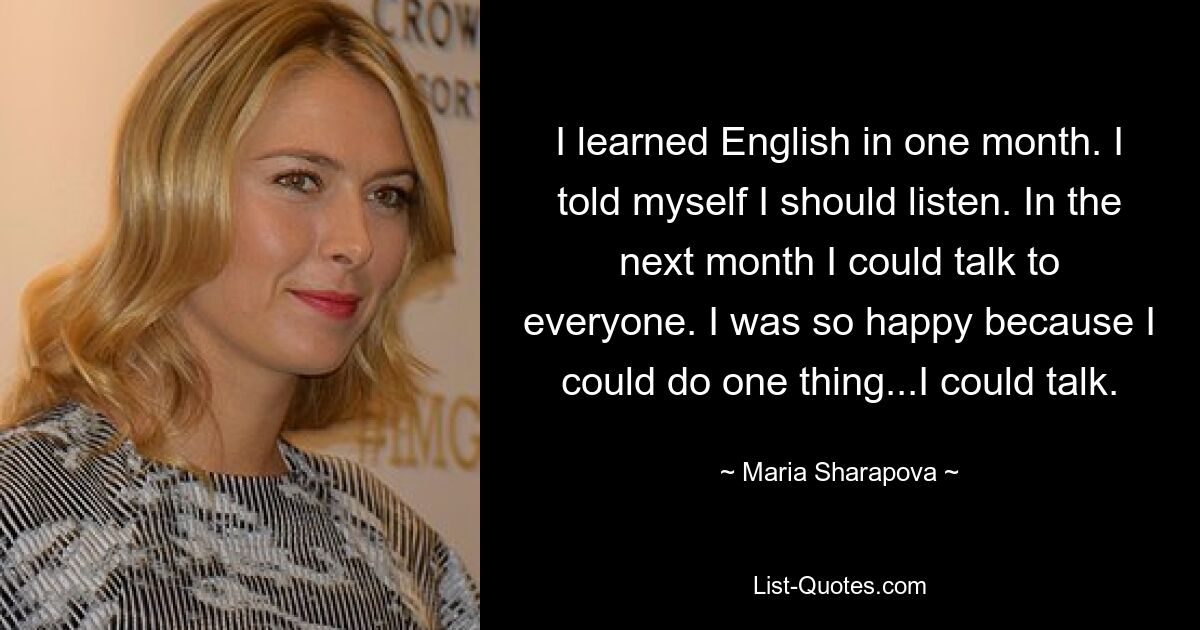 I learned English in one month. I told myself I should listen. In the next month I could talk to everyone. I was so happy because I could do one thing...I could talk. — © Maria Sharapova