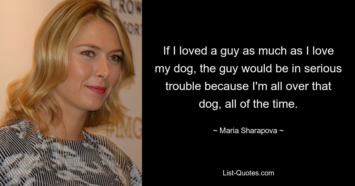 If I loved a guy as much as I love my dog, the guy would be in serious trouble because I'm all over that dog, all of the time. — © Maria Sharapova