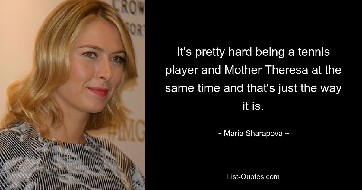 It's pretty hard being a tennis player and Mother Theresa at the same time and that's just the way it is. — © Maria Sharapova