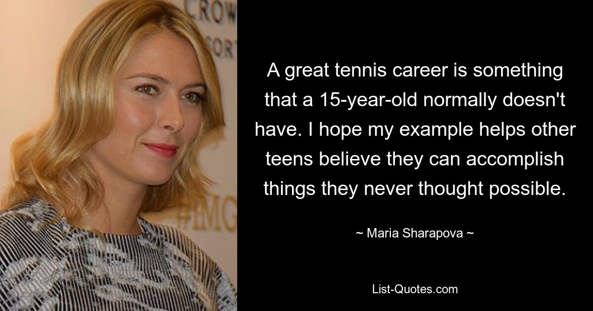 A great tennis career is something that a 15-year-old normally doesn't have. I hope my example helps other teens believe they can accomplish things they never thought possible. — © Maria Sharapova