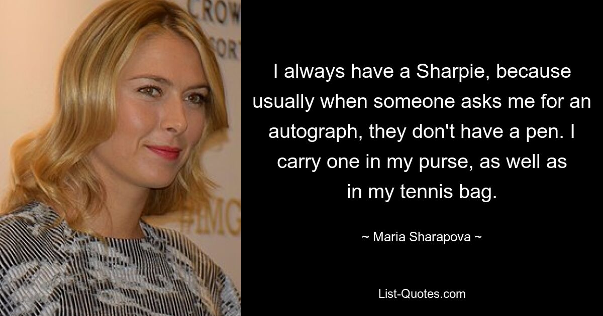 I always have a Sharpie, because usually when someone asks me for an autograph, they don't have a pen. I carry one in my purse, as well as in my tennis bag. — © Maria Sharapova