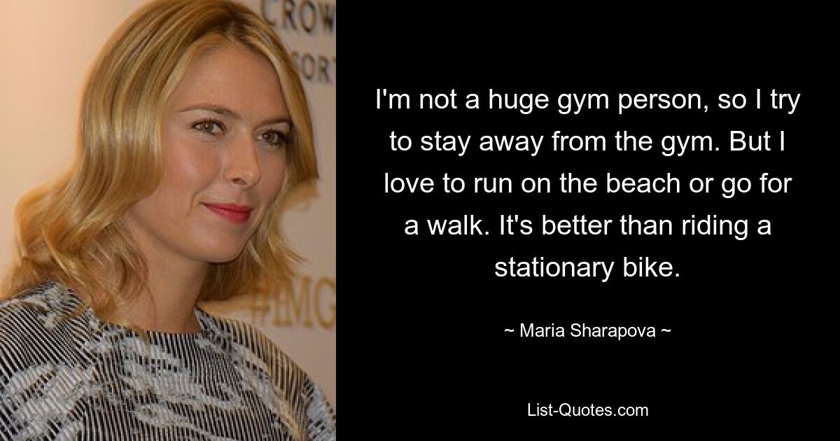 I'm not a huge gym person, so I try to stay away from the gym. But I love to run on the beach or go for a walk. It's better than riding a stationary bike. — © Maria Sharapova