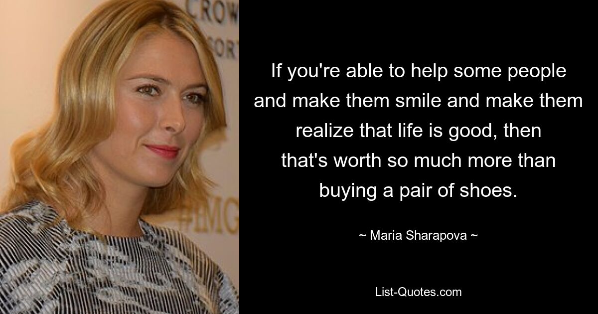 If you're able to help some people and make them smile and make them realize that life is good, then that's worth so much more than buying a pair of shoes. — © Maria Sharapova