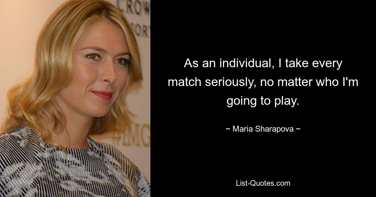 As an individual, I take every match seriously, no matter who I'm going to play. — © Maria Sharapova