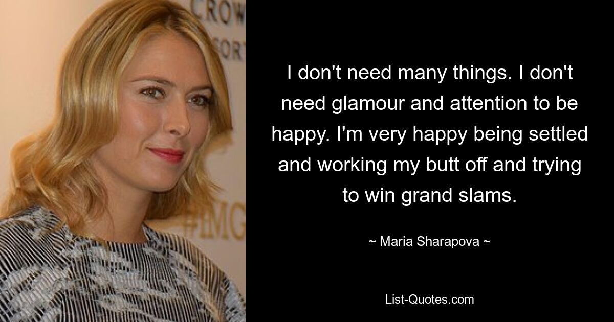 I don't need many things. I don't need glamour and attention to be happy. I'm very happy being settled and working my butt off and trying to win grand slams. — © Maria Sharapova