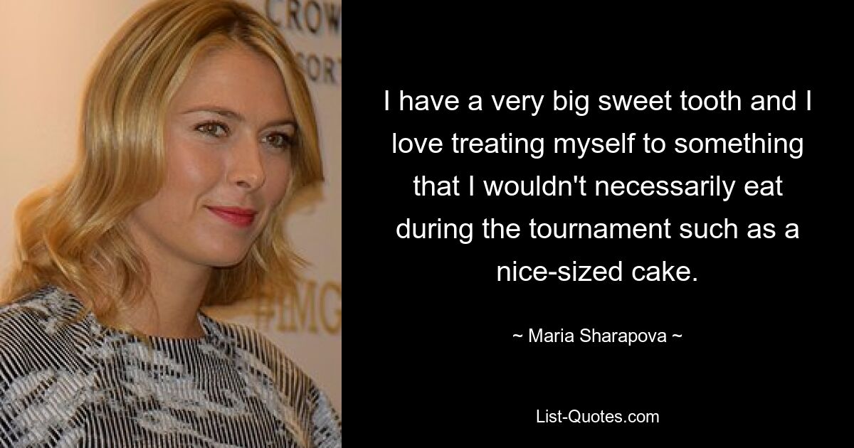 I have a very big sweet tooth and I love treating myself to something that I wouldn't necessarily eat during the tournament such as a nice-sized cake. — © Maria Sharapova