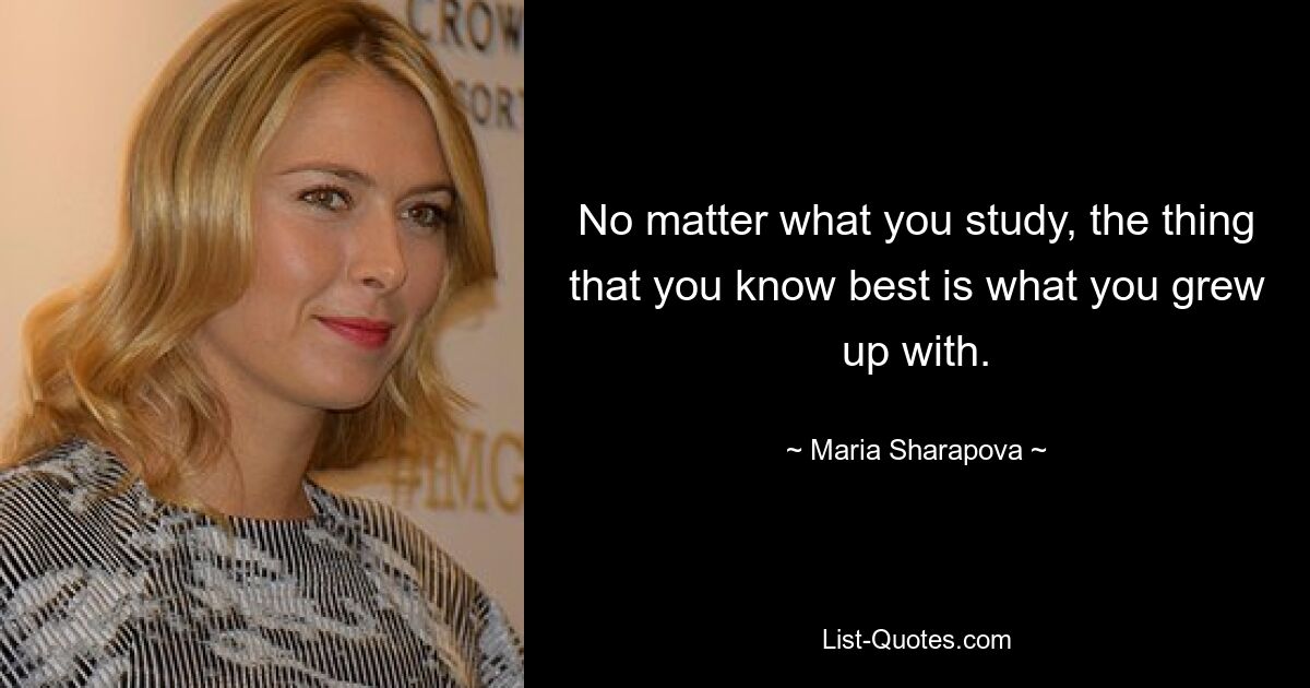 No matter what you study, the thing that you know best is what you grew up with. — © Maria Sharapova