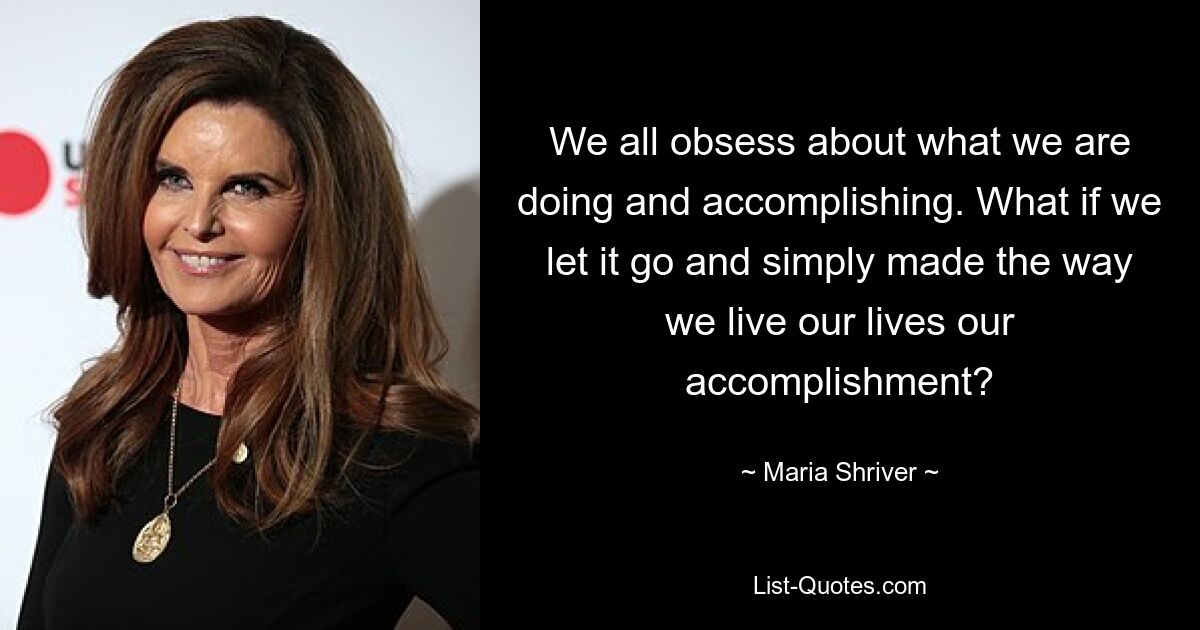 We all obsess about what we are doing and accomplishing. What if we let it go and simply made the way we live our lives our accomplishment? — © Maria Shriver