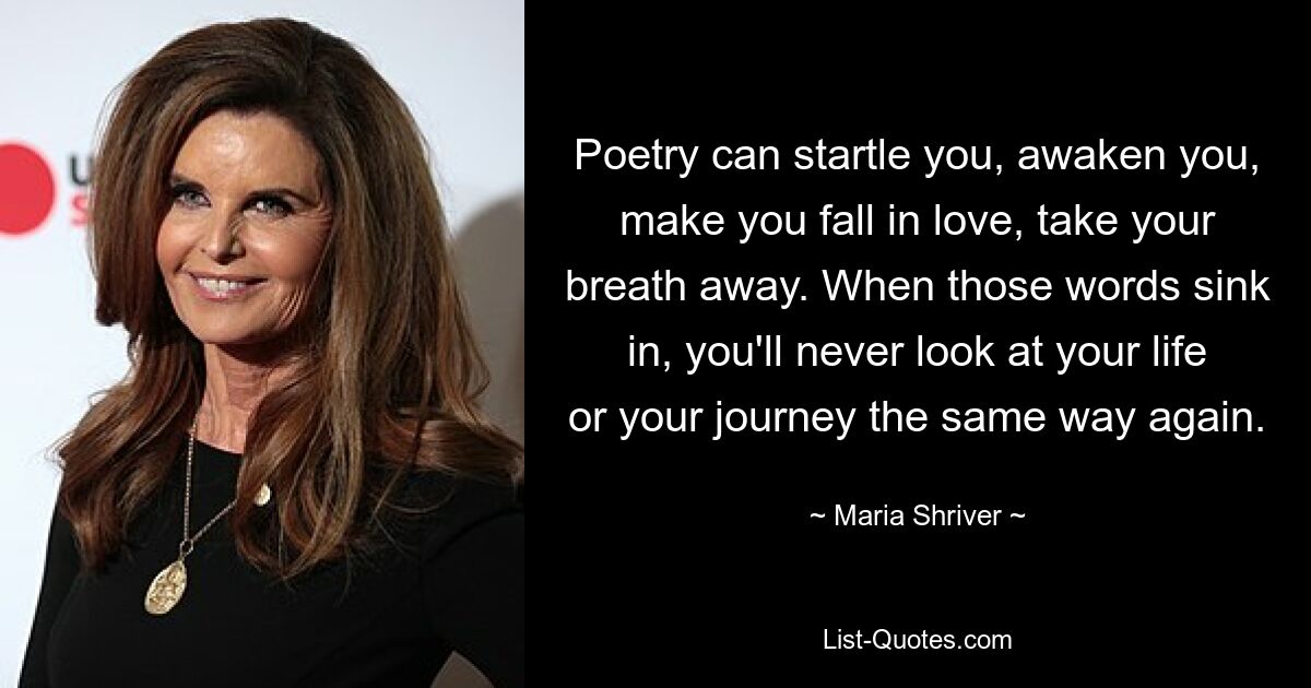 Poetry can startle you, awaken you, make you fall in love, take your breath away. When those words sink in, you'll never look at your life or your journey the same way again. — © Maria Shriver