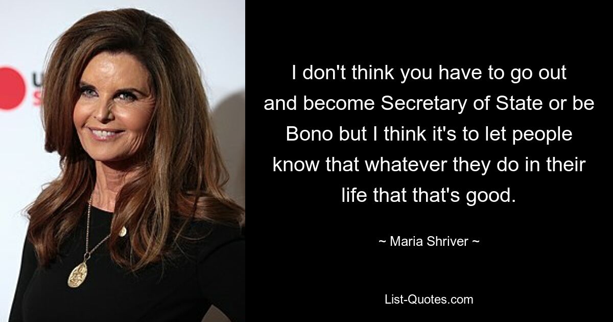 I don't think you have to go out and become Secretary of State or be Bono but I think it's to let people know that whatever they do in their life that that's good. — © Maria Shriver