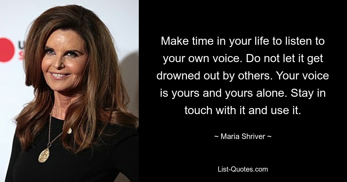 Make time in your life to listen to your own voice. Do not let it get drowned out by others. Your voice is yours and yours alone. Stay in touch with it and use it. — © Maria Shriver