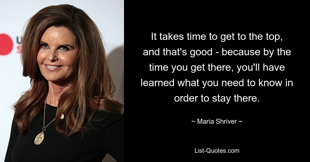 It takes time to get to the top, and that's good - because by the time you get there, you'll have learned what you need to know in order to stay there. — © Maria Shriver