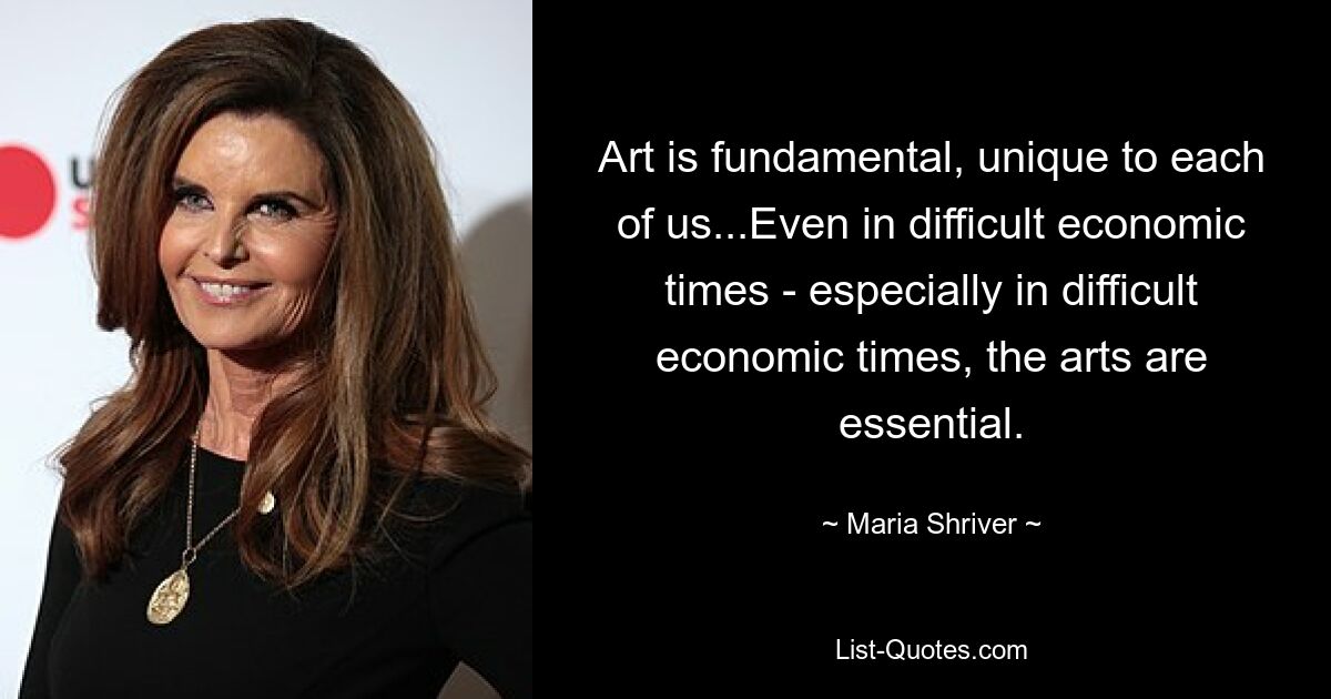 Art is fundamental, unique to each of us...Even in difficult economic times - especially in difficult economic times, the arts are essential. — © Maria Shriver