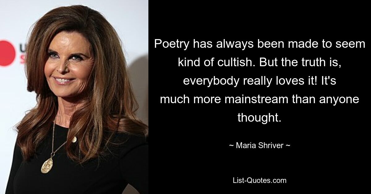 Poetry has always been made to seem kind of cultish. But the truth is, everybody really loves it! It's much more mainstream than anyone thought. — © Maria Shriver