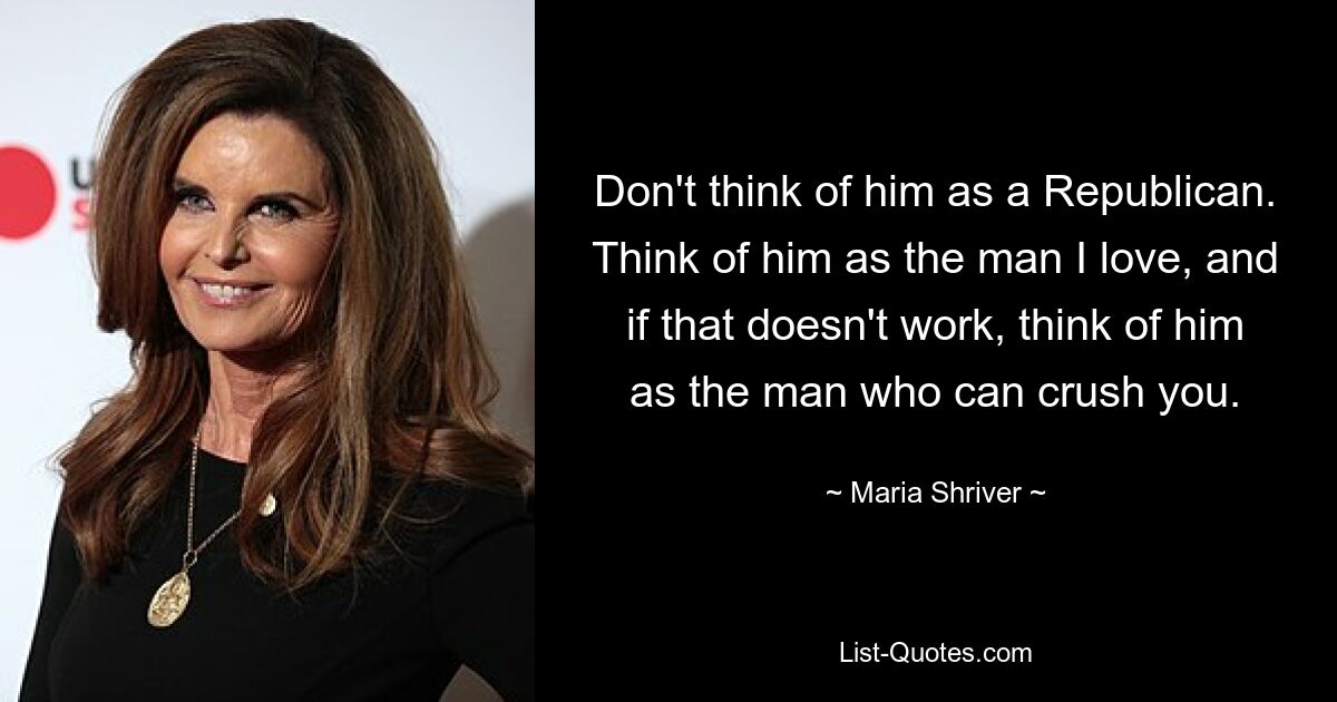 Don't think of him as a Republican. Think of him as the man I love, and if that doesn't work, think of him as the man who can crush you. — © Maria Shriver