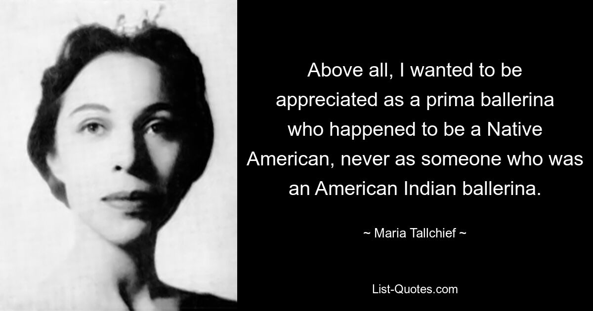 Above all, I wanted to be appreciated as a prima ballerina who happened to be a Native American, never as someone who was an American Indian ballerina. — © Maria Tallchief