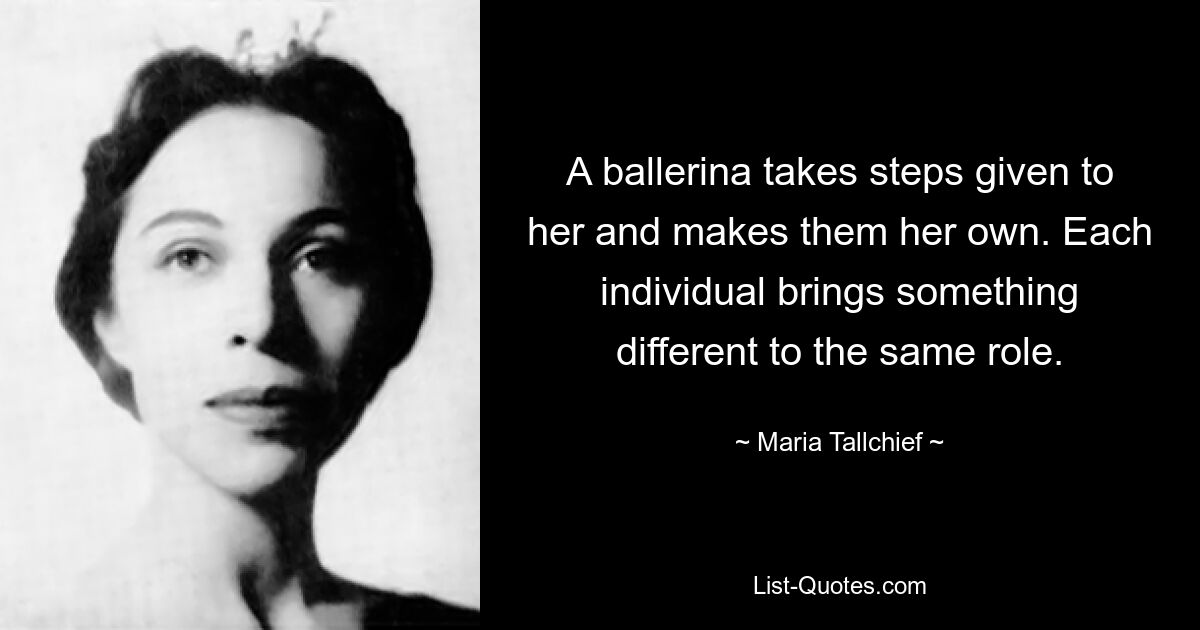 A ballerina takes steps given to her and makes them her own. Each individual brings something different to the same role. — © Maria Tallchief