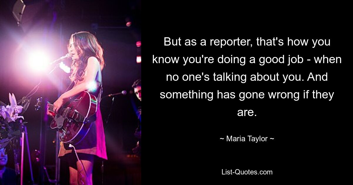 But as a reporter, that's how you know you're doing a good job - when no one's talking about you. And something has gone wrong if they are. — © Maria Taylor