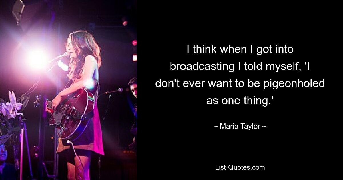 I think when I got into broadcasting I told myself, 'I don't ever want to be pigeonholed as one thing.' — © Maria Taylor