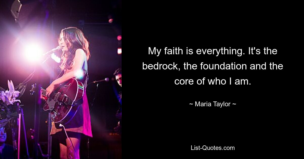 My faith is everything. It's the bedrock, the foundation and the core of who I am. — © Maria Taylor