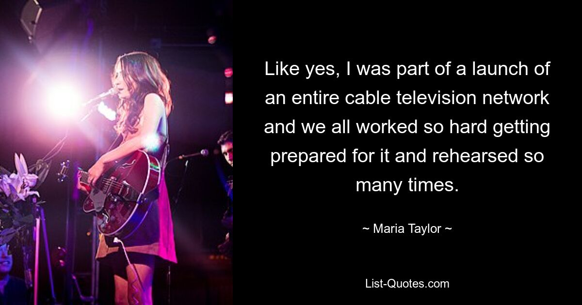 Like yes, I was part of a launch of an entire cable television network and we all worked so hard getting prepared for it and rehearsed so many times. — © Maria Taylor