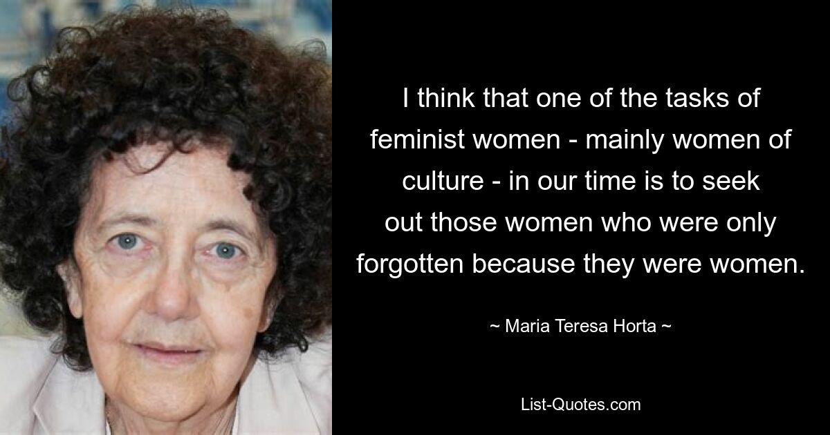 I think that one of the tasks of feminist women - mainly women of culture - in our time is to seek out those women who were only forgotten because they were women. — © Maria Teresa Horta