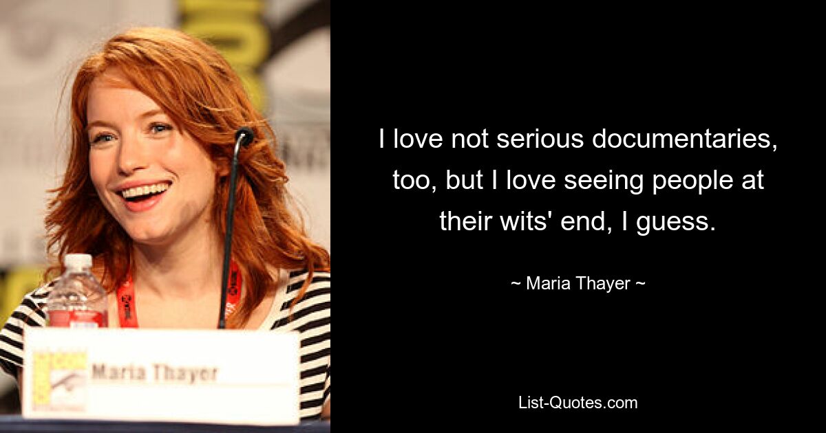 I love not serious documentaries, too, but I love seeing people at their wits' end, I guess. — © Maria Thayer