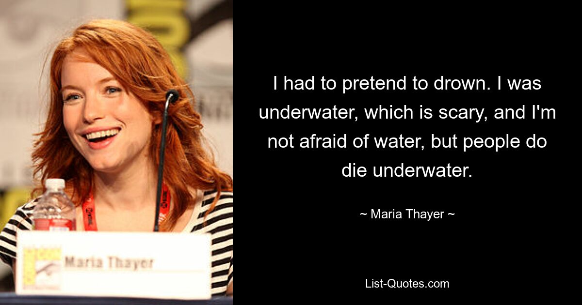 I had to pretend to drown. I was underwater, which is scary, and I'm not afraid of water, but people do die underwater. — © Maria Thayer